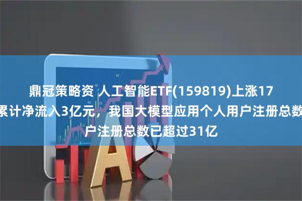 鼎冠策略资 人工智能ETF(159819)上涨179%，近5日累计净流入3亿元，我国大模型应用个人用户注册总数已超过31亿