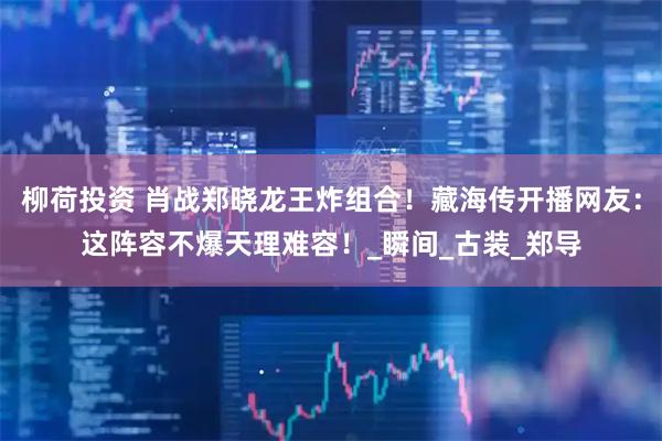 柳荷投资 肖战郑晓龙王炸组合！藏海传开播网友：这阵容不爆天理难容！_瞬间_古装_郑导
