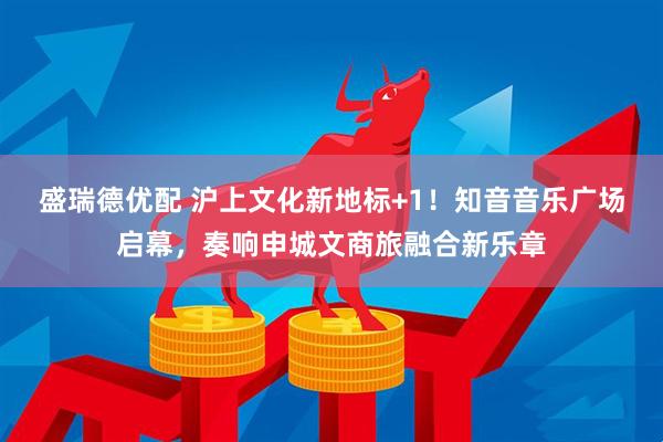 盛瑞德优配 沪上文化新地标+1！知音音乐广场启幕，奏响申城文商旅融合新乐章