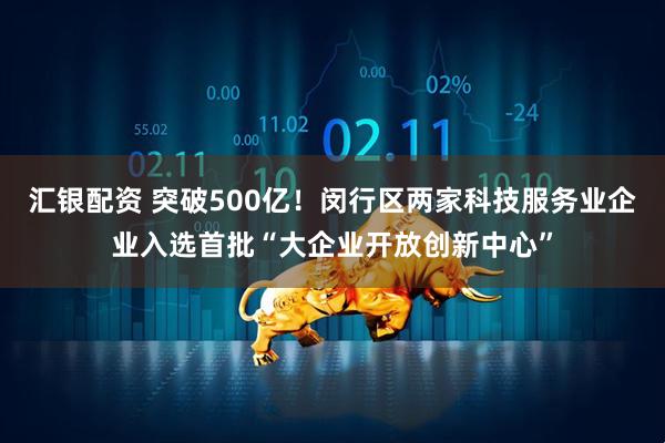 汇银配资 突破500亿！闵行区两家科技服务业企业入选首批“大企业开放创新中心”