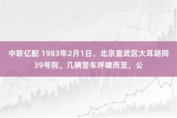 中联亿配 1983年2月1日，北京宣武区大耳胡同39号院。几辆警车呼啸而至，公