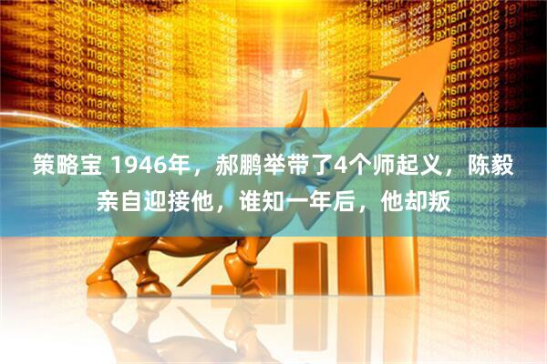 策略宝 1946年，郝鹏举带了4个师起义，陈毅亲自迎接他，谁知一年后，他却叛