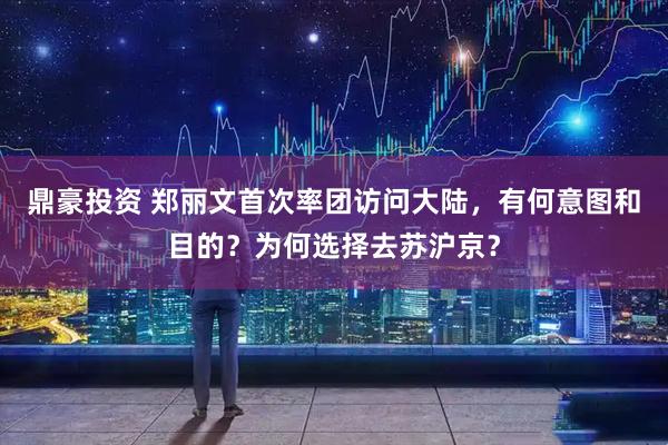 鼎豪投资 郑丽文首次率团访问大陆，有何意图和目的？为何选择去苏沪京？
