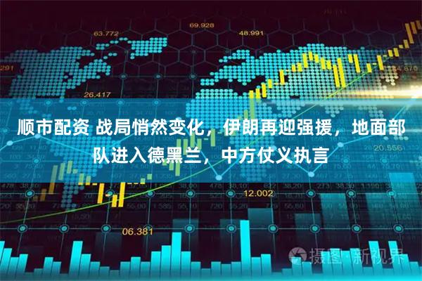 顺市配资 战局悄然变化，伊朗再迎强援，地面部队进入德黑兰，中方仗义执言