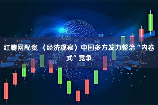 红腾网配资 （经济观察）中国多方发力整治“内卷式”竞争
