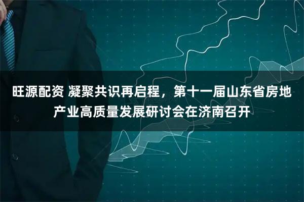 旺源配资 凝聚共识再启程，第十一届山东省房地产业高质量发展研讨会在济南召开