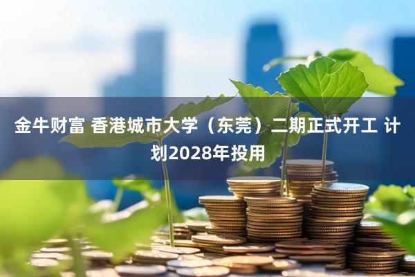金牛财富 香港城市大学（东莞）二期正式开工 计划2028年投用