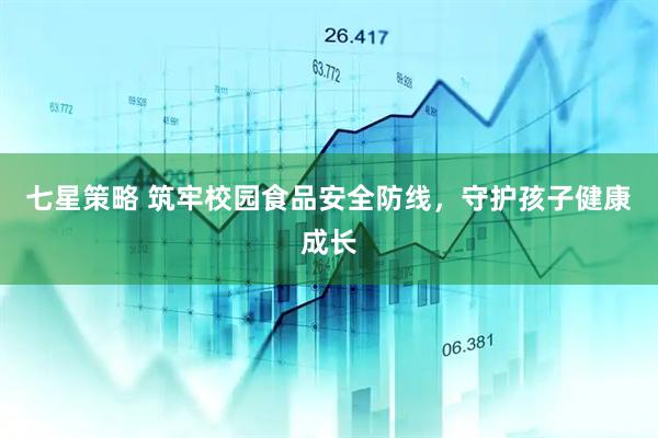 七星策略 筑牢校园食品安全防线，守护孩子健康成长