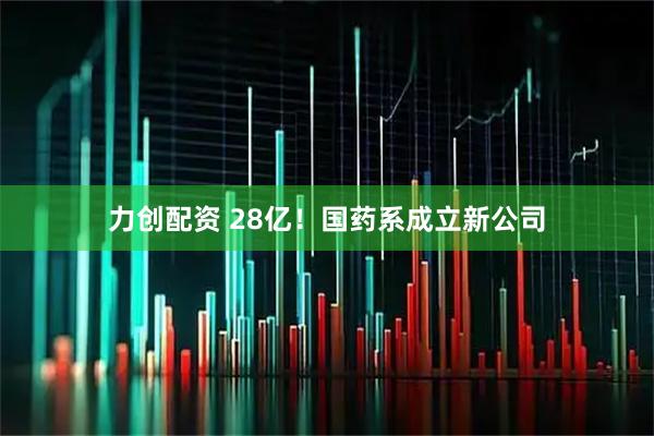 力创配资 28亿！国药系成立新公司