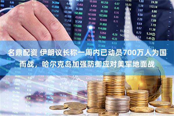 名鼎配资 伊朗议长称一周内已动员700万人为国而战，哈尔克岛加强防御应对美军地面战