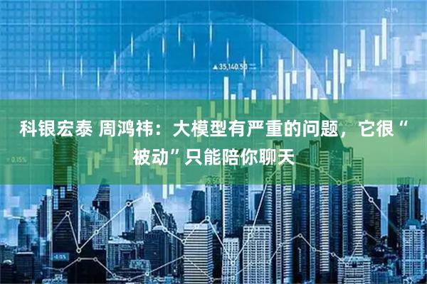科银宏泰 周鸿祎：大模型有严重的问题，它很“被动”只能陪你聊天