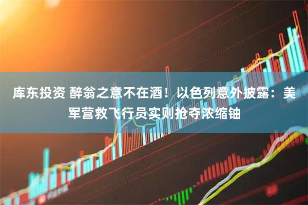 库东投资 醉翁之意不在酒！以色列意外披露：美军营救飞行员实则抢夺浓缩铀