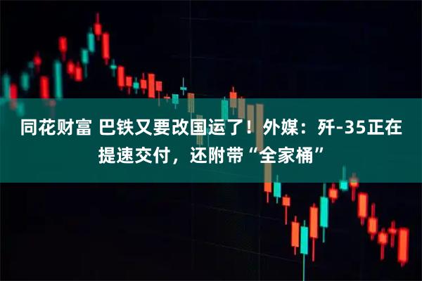 同花财富 巴铁又要改国运了！外媒：歼-35正在提速交付，还附带“全家桶”