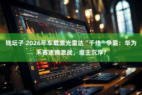钱坛子 2026年车载激光雷达“千线”争霸：华为禾赛速腾激战，谁主沉浮?