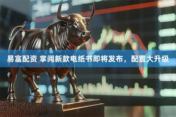易富配资 掌阅新款电纸书即将发布，配置大升级