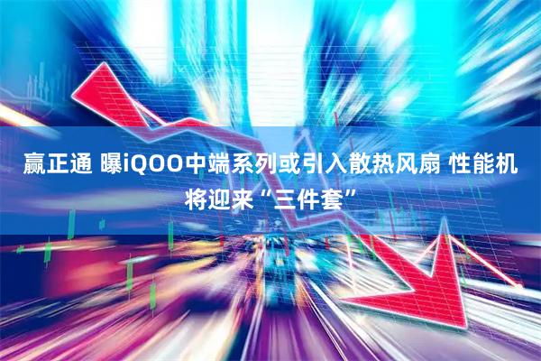 赢正通 曝iQOO中端系列或引入散热风扇 性能机将迎来“三件套”