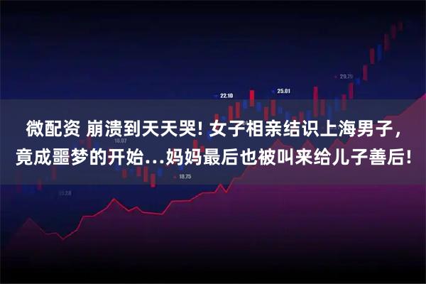 微配资 崩溃到天天哭! 女子相亲结识上海男子，竟成噩梦的开始…妈妈最后也被叫来给儿子善后!