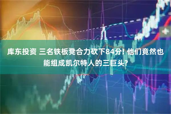 库东投资 三名铁板凳合力砍下84分! 他们竟然也能组成凯尔特人的三巨头?
