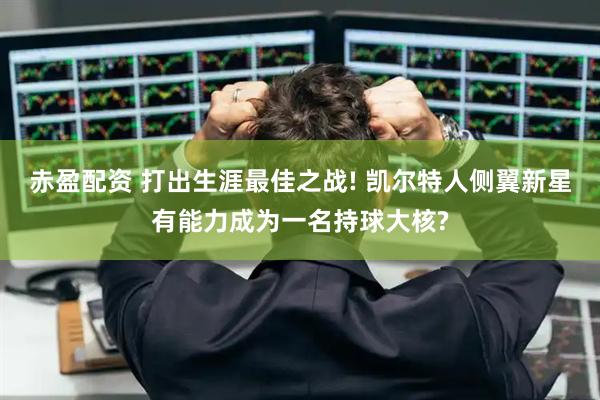 赤盈配资 打出生涯最佳之战! 凯尔特人侧翼新星有能力成为一名持球大核?