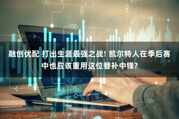 融创优配 打出生涯最强之战! 凯尔特人在季后赛中也应该重用这位替补中锋?