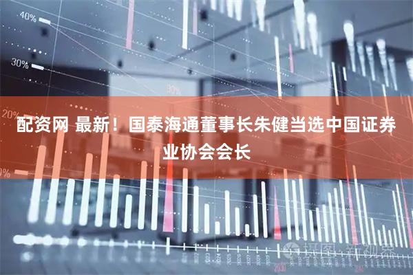 配资网 最新！国泰海通董事长朱健当选中国证券业协会会长