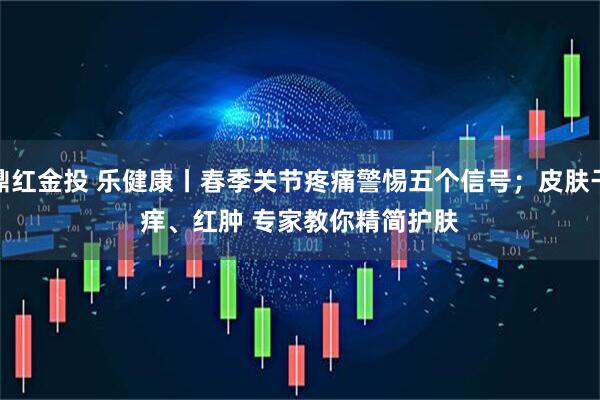 鼎红金投 乐健康丨春季关节疼痛警惕五个信号；皮肤干痒、红肿 专家教你精简护肤